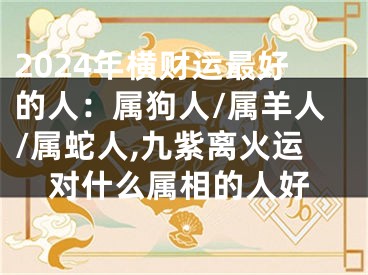 2024年横财运最好的人：属狗人/属羊人/属蛇人,九紫离火运对什么属相的人好