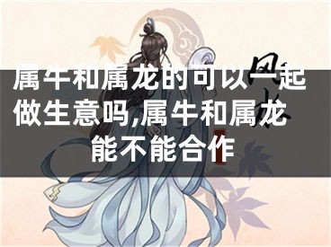 属牛和属龙的可以一起做生意吗,属牛和属龙能不能合作