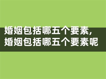 婚姻包括哪五个要素,婚姻包括哪五个要素呢