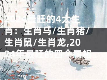2024最旺的4大生肖：生肖马/生肖猪/生肖鼠/生肖龙,2024年最旺的四个属相
