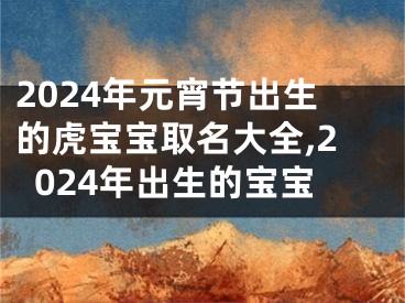 2024年元宵节出生的虎宝宝取名大全,2024年出生的宝宝