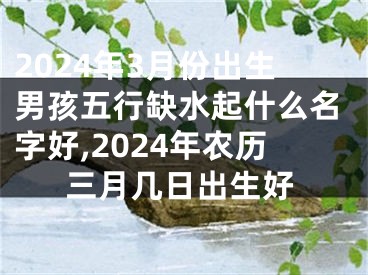2024年3月份出生男孩五行缺水起什么名字好,2024年农历三月几日出生好