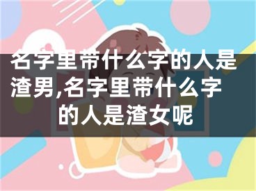 名字里带什么字的人是渣男,名字里带什么字的人是渣女呢