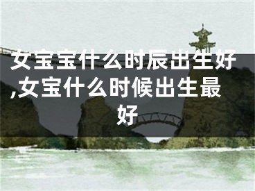 女宝宝什么时辰出生好,女宝什么时候出生最好