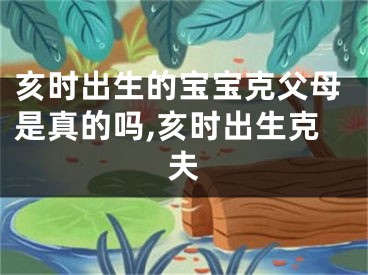 亥时出生的宝宝克父母是真的吗,亥时出生克夫