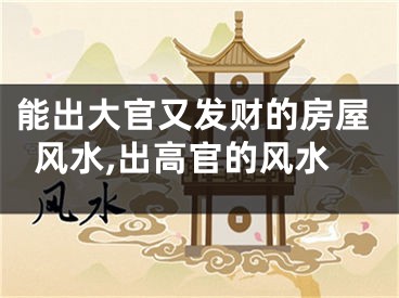 能出大官又发财的房屋风水,出高官的风水