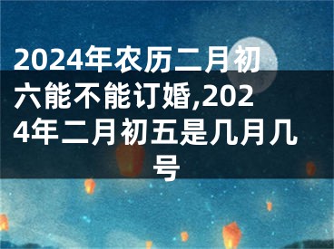 2024年农历二月初六能不能订婚,2024年二月初五是几月几号