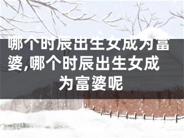 哪个时辰出生女成为富婆,哪个时辰出生女成为富婆呢