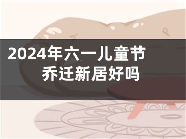 2024年六一儿童节乔迁新居好吗