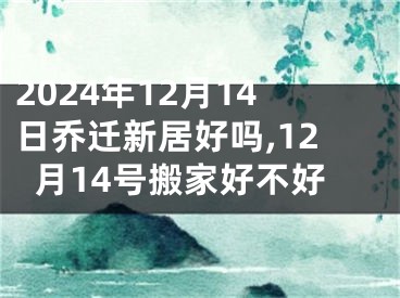2024年12月14日乔迁新居好吗,12月14号搬家好不好