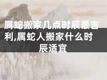 属蛇搬家几点时辰最吉利,属蛇人搬家什么时辰适宜