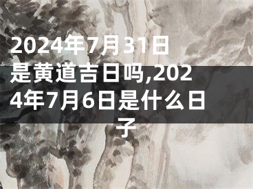 2024年7月31日是黄道吉日吗,2024年7月6日是什么日子