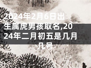 2024年2月6日出生属虎男孩取名,2024年二月初五是几月几号