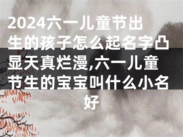 2024六一儿童节出生的孩子怎么起名字凸显天真烂漫,六一儿童节生的宝宝叫什么小名好