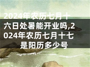 2024年农历七月十六日处暑能开业吗,2024年农历七月十七是阳历多少号