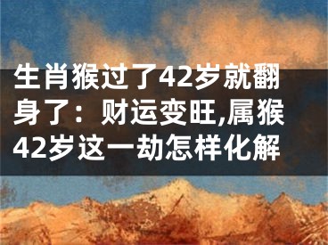 生肖猴过了42岁就翻身了：财运变旺,属猴42岁这一劫怎样化解