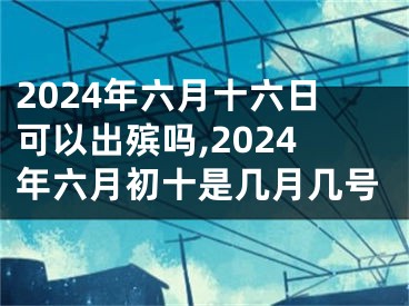 2024年六月十六日可以出殡吗,2024年六月初十是几月几号