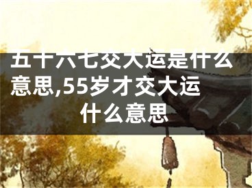五十六七交大运是什么意思,55岁才交大运什么意思
