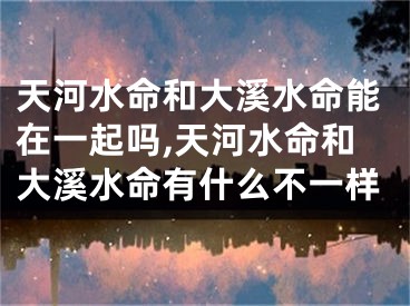 天河水命和大溪水命能在一起吗,天河水命和大溪水命有什么不一样