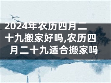 2024年农历四月二十九搬家好吗,农历四月二十九适合搬家吗