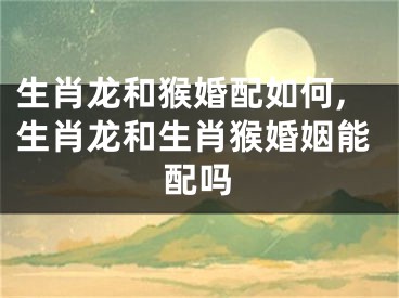 生肖龙和猴婚配如何,生肖龙和生肖猴婚姻能配吗
