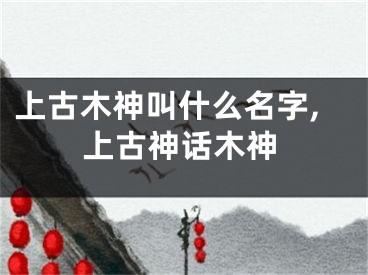 上古木神叫什么名字,上古神话木神