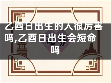 乙酉日出生的人很厉害吗,乙酉日出生会短命吗