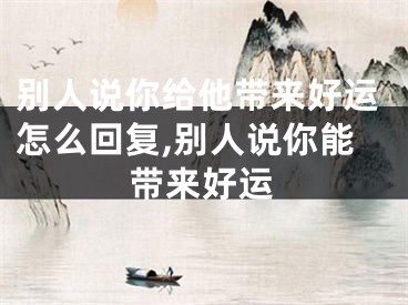 别人说你给他带来好运怎么回复,别人说你能带来好运