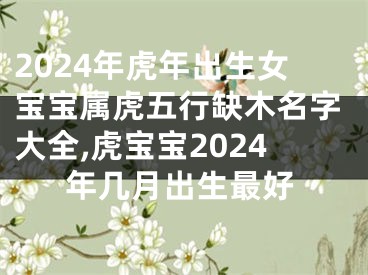 2024年虎年出生女宝宝属虎五行缺木名字大全,虎宝宝2024年几月出生最好