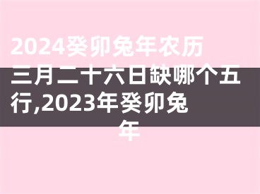 2024癸卯兔年农历三月二十六日缺哪个五行,2023年癸卯兔年
