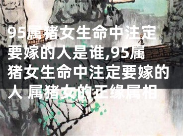 95属猪女生命中注定要嫁的人是谁,95属猪女生命中注定要嫁的人 属猪女的正缘属相