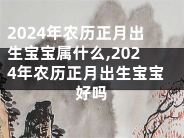 2024年农历正月出生宝宝属什么,2024年农历正月出生宝宝好吗