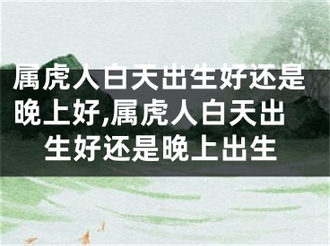 属虎人白天出生好还是晚上好,属虎人白天出生好还是晚上出生