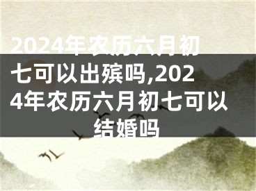 2024年农历六月初七可以出殡吗,2024年农历六月初七可以结婚吗