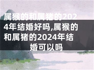属猴的和属猪的2024年结婚好吗,属猴的和属猪的2024年结婚可以吗