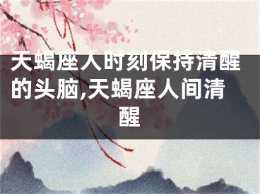 天蝎座人时刻保持清醒的头脑,天蝎座人间清醒