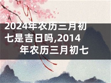 2024年农历三月初七是吉日吗,2014年农历三月初七