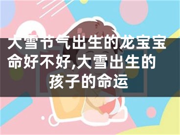 大雪节气出生的龙宝宝命好不好,大雪出生的孩子的命运