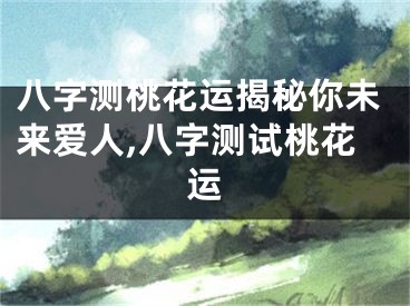 八字测桃花运揭秘你未来爱人,八字测试桃花运