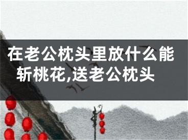 在老公枕头里放什么能斩桃花,送老公枕头