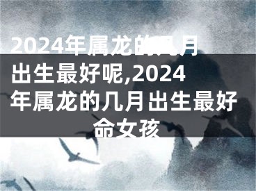 2024年属龙的几月出生最好呢,2024年属龙的几月出生最好命女孩