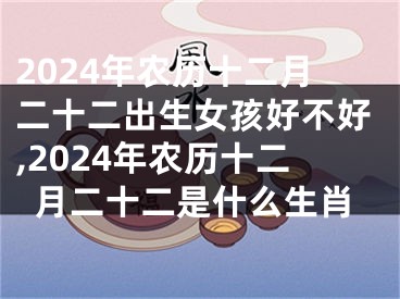 2024年农历十二月二十二出生女孩好不好,2024年农历十二月二十二是什么生肖