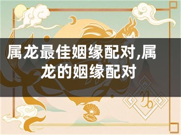 属龙最佳姻缘配对,属龙的姻缘配对