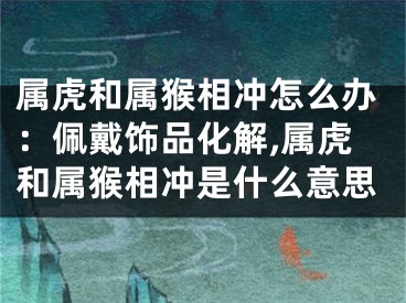 属虎和属猴相冲怎么办：佩戴饰品化解,属虎和属猴相冲是什么意思