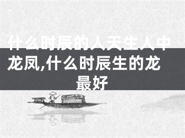 什么时辰的人天生人中龙凤,什么时辰生的龙最好
