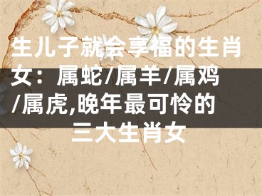 生儿子就会享福的生肖女：属蛇/属羊/属鸡/属虎,晚年最可怜的三大生肖女
