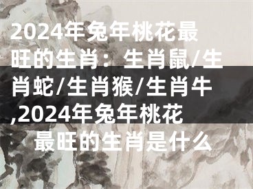 2024年兔年桃花最旺的生肖：生肖鼠/生肖蛇/生肖猴/生肖牛,2024年兔年桃花最旺的生肖是什么