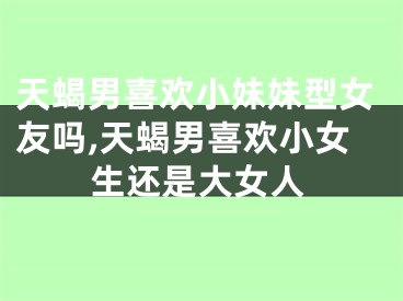 天蝎男喜欢小妹妹型女友吗,天蝎男喜欢小女生还是大女人