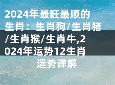 2024年最旺最顺的生肖：生肖狗/生肖猪/生肖猴/生肖牛,2024年运势12生肖运势详解