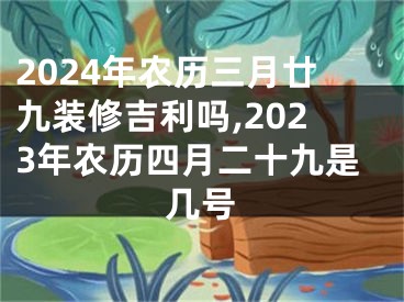 2024年农历三月廿九装修吉利吗,2023年农历四月二十九是几号